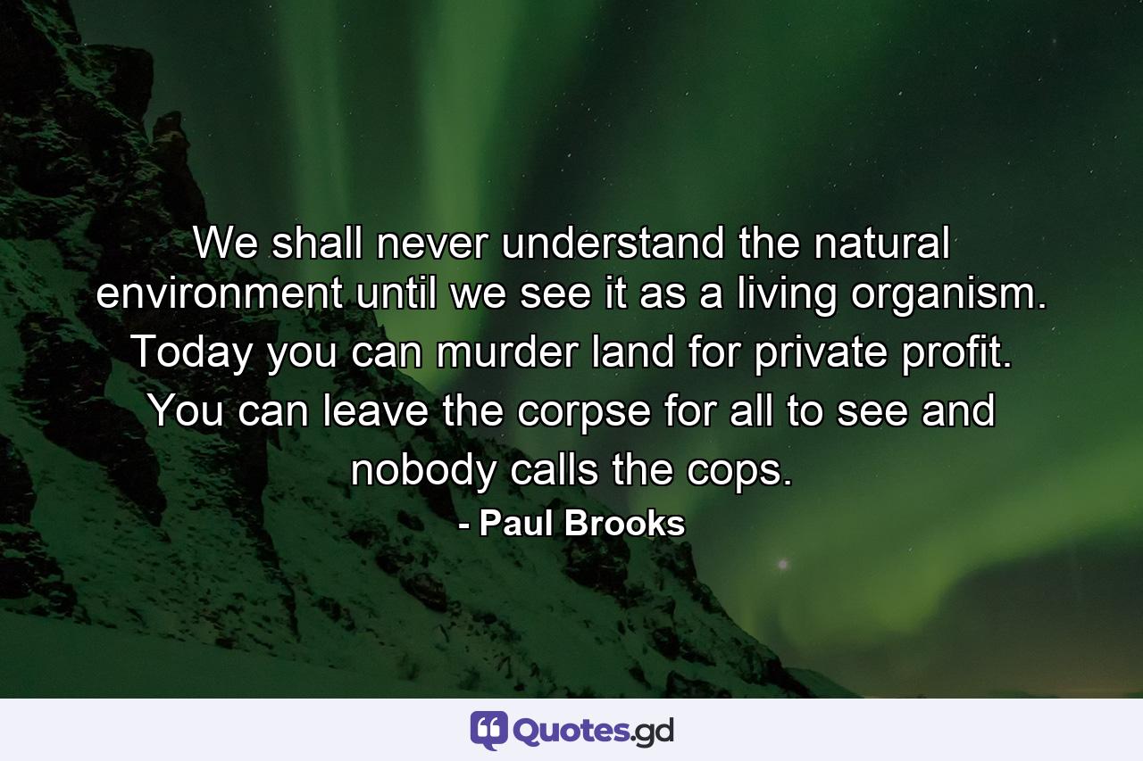 We shall never understand the natural environment until we see it as a living organism. Today you can murder land for private profit. You can leave the corpse for all to see and nobody calls the cops. - Quote by Paul Brooks