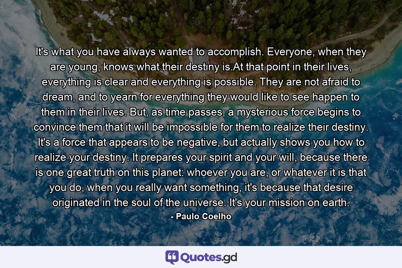 It's what you have always wanted to accomplish. Everyone, when they are young, knows what their destiny is.At that point in their lives, everything is clear and everything is possible. They are not afraid to dream, and to yearn for everything they would like to see happen to them in their lives. But, as time passes, a mysterious force begins to convince them that it will be impossible for them to realize their destiny. It's a force that appears to be negative, but actually shows you how to realize your destiny. It prepares your spirit and your will, because there is one great truth on this planet: whoever you are, or whatever it is that you do, when you really want something, it's because that desire originated in the soul of the universe. It's your mission on earth. - Quote by Paulo Coelho