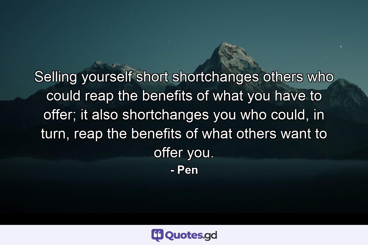 Selling yourself short shortchanges others who could reap the benefits of what you have to offer; it also shortchanges you who could, in turn, reap the benefits of what others want to offer you. - Quote by Pen