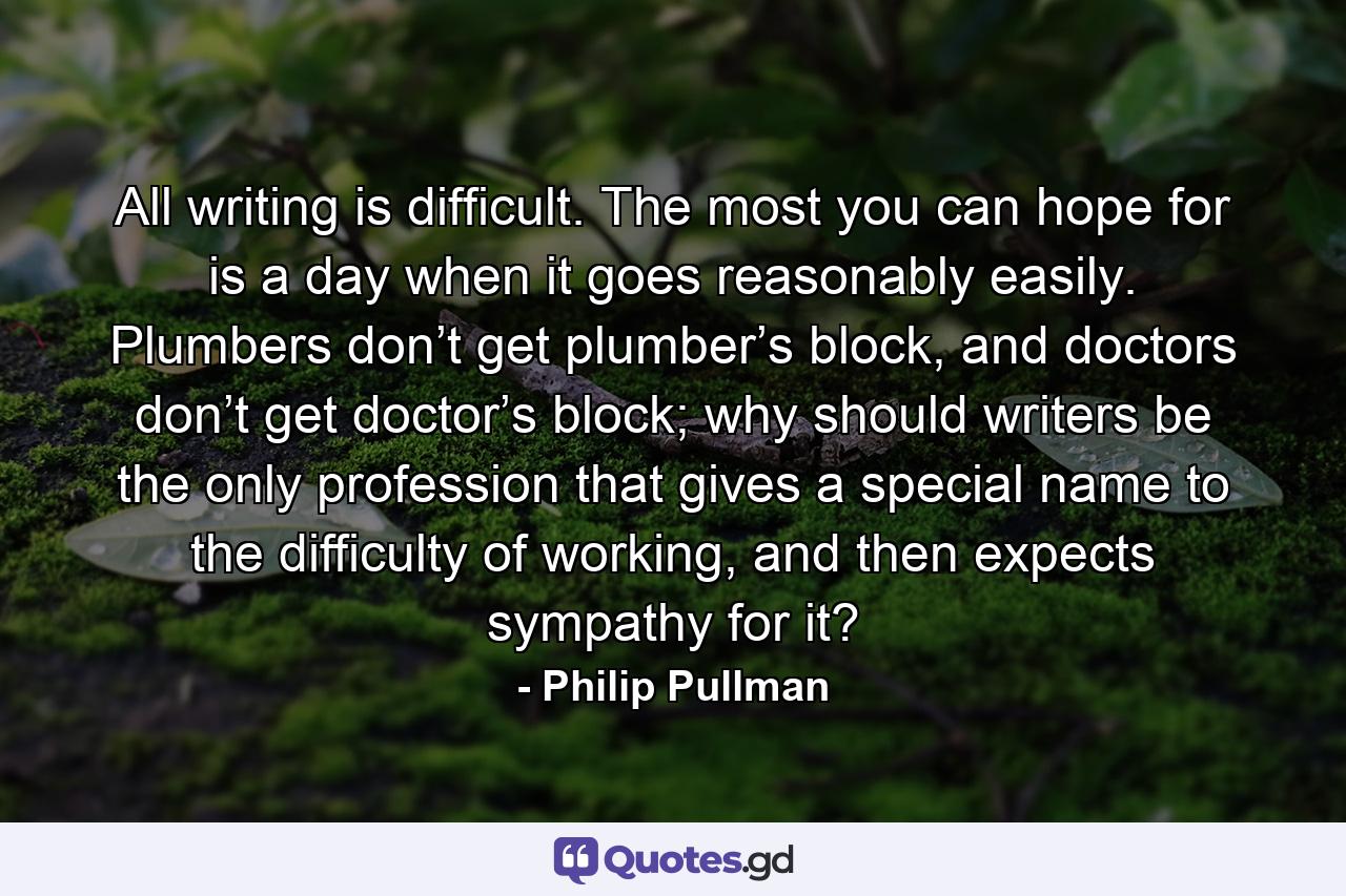 All writing is difficult. The most you can hope for is a day when it goes reasonably easily. Plumbers don’t get plumber’s block, and doctors don’t get doctor’s block; why should writers be the only profession that gives a special name to the difficulty of working, and then expects sympathy for it? - Quote by Philip Pullman