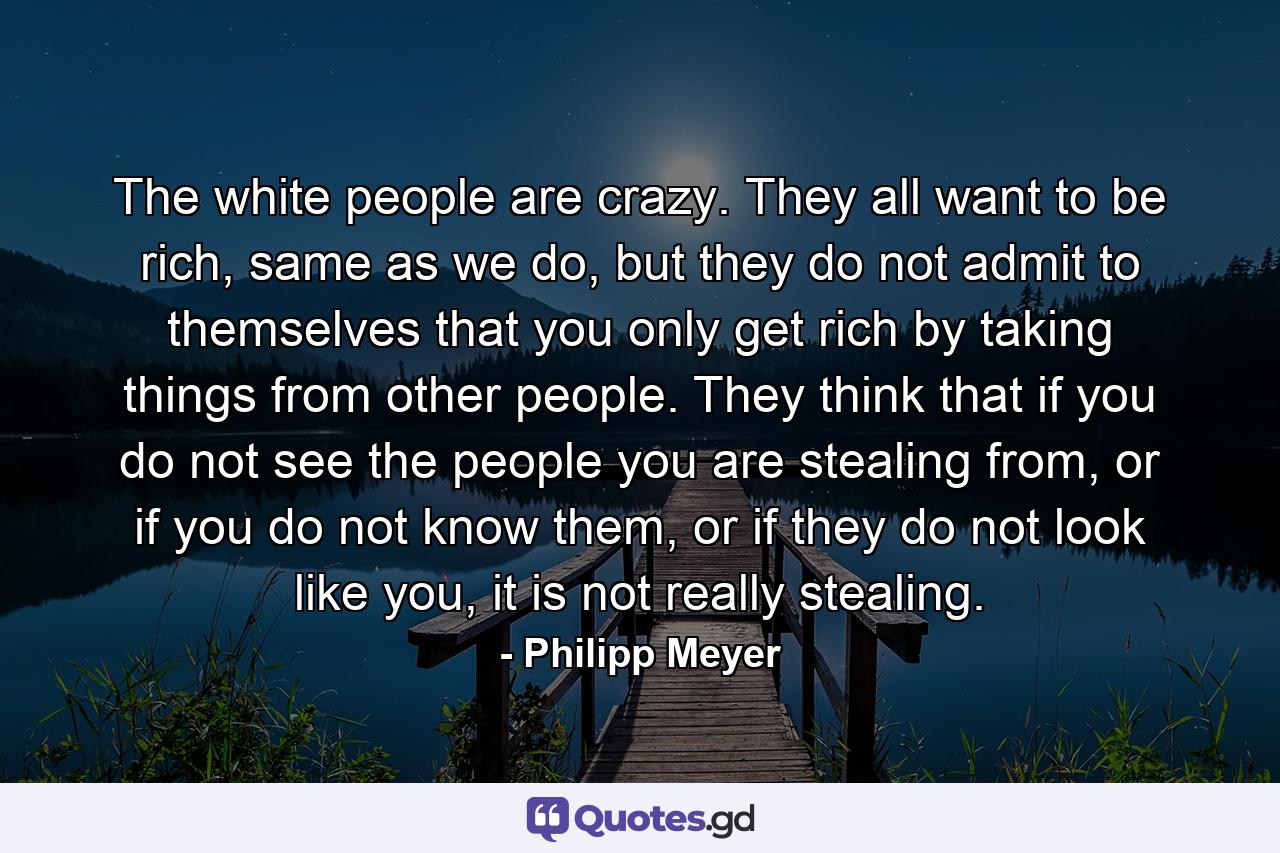 The white people are crazy. They all want to be rich, same as we do, but they do not admit to themselves that you only get rich by taking things from other people. They think that if you do not see the people you are stealing from, or if you do not know them, or if they do not look like you, it is not really stealing. - Quote by Philipp Meyer