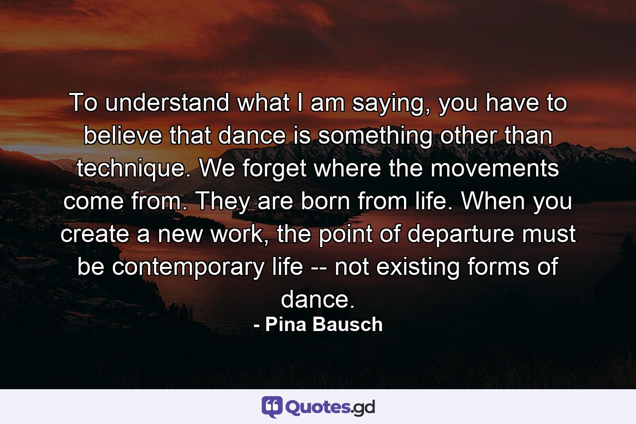 To understand what I am saying, you have to believe that dance is something other than technique. We forget where the movements come from. They are born from life. When you create a new work, the point of departure must be contemporary life -- not existing forms of dance. - Quote by Pina Bausch