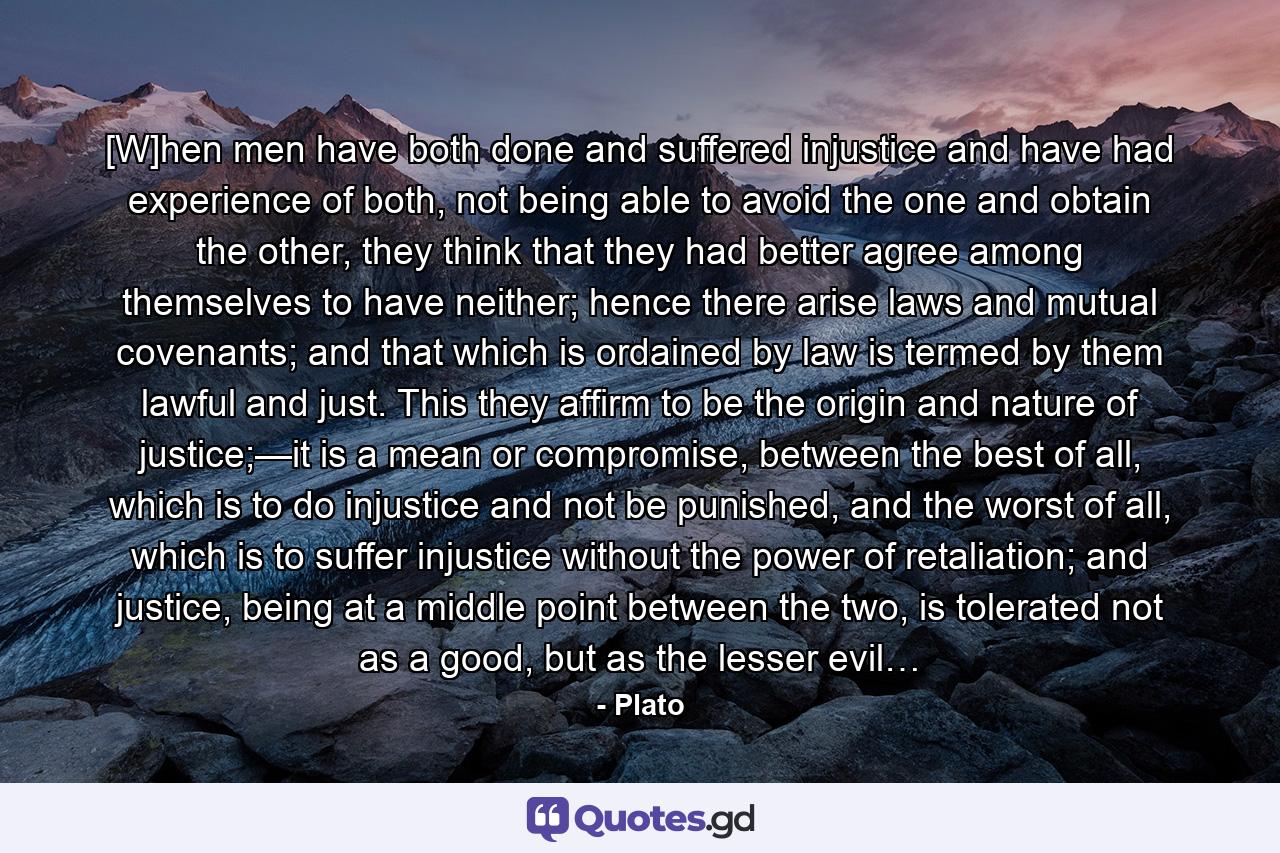 [W]hen men have both done and suffered injustice and have had experience of both, not being able to avoid the one and obtain the other, they think that they had better agree among themselves to have neither; hence there arise laws and mutual covenants; and that which is ordained by law is termed by them lawful and just. This they affirm to be the origin and nature of justice;—it is a mean or compromise, between the best of all, which is to do injustice and not be punished, and the worst of all, which is to suffer injustice without the power of retaliation; and justice, being at a middle point between the two, is tolerated not as a good, but as the lesser evil… - Quote by Plato