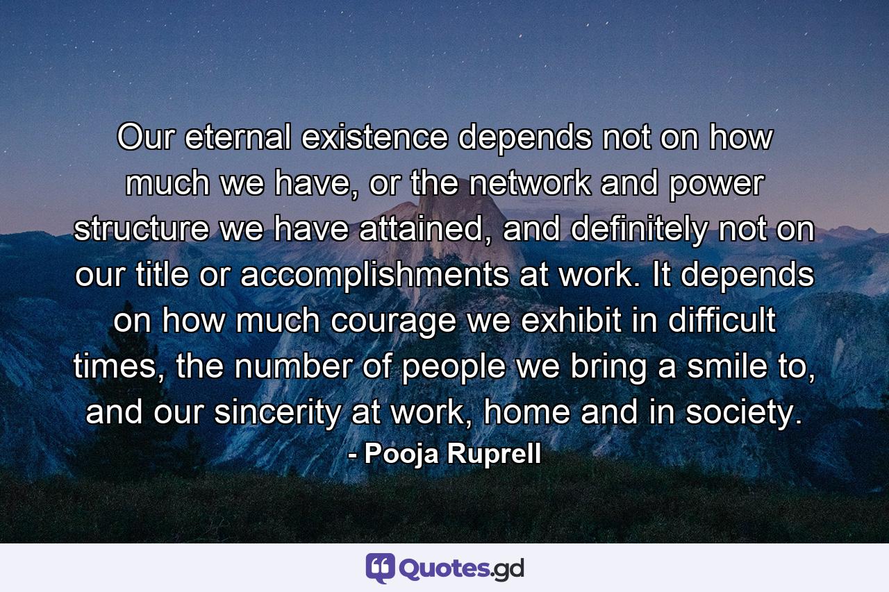 Our eternal existence depends not on how much we have, or the network and power structure we have attained, and definitely not on our title or accomplishments at work. It depends on how much courage we exhibit in difficult times, the number of people we bring a smile to, and our sincerity at work, home and in society. - Quote by Pooja Ruprell