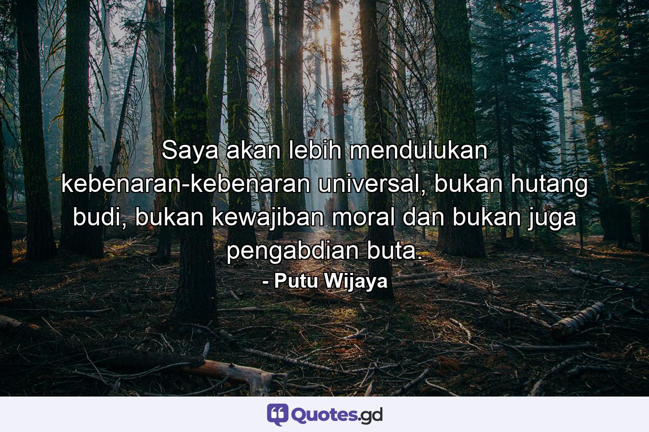 Saya akan lebih mendulukan kebenaran-kebenaran universal, bukan hutang budi, bukan kewajiban moral dan bukan juga pengabdian buta. - Quote by Putu Wijaya