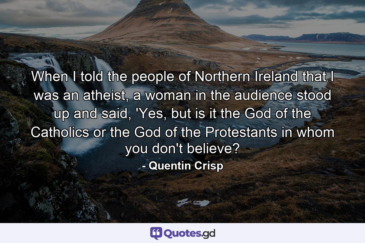 When I told the people of Northern Ireland that I was an atheist, a woman in the audience stood up and said, 'Yes, but is it the God of the Catholics or the God of the Protestants in whom you don't believe? - Quote by Quentin Crisp