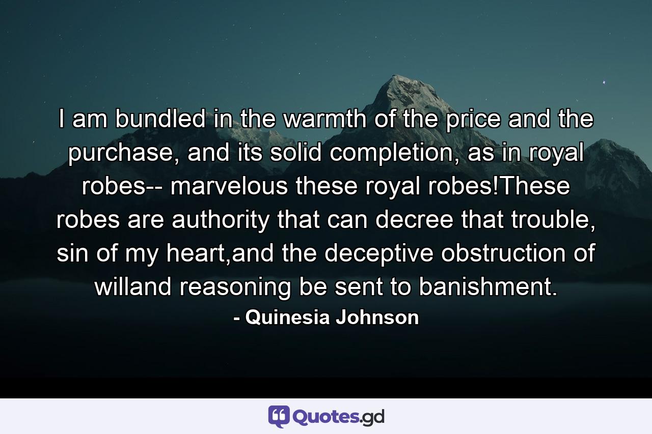 I am bundled in the warmth of the price and the purchase, and its solid completion, as in royal robes-- marvelous these royal robes!These robes are authority that can decree that trouble, sin of my heart,and the deceptive obstruction of willand reasoning be sent to banishment. - Quote by Quinesia Johnson