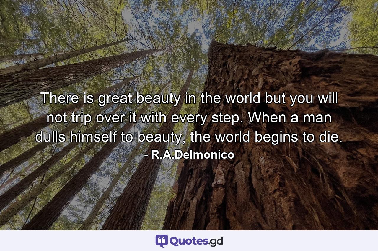 There is great beauty in the world but you will not trip over it with every step. When a man dulls himself to beauty, the world begins to die. - Quote by R.A.Delmonico