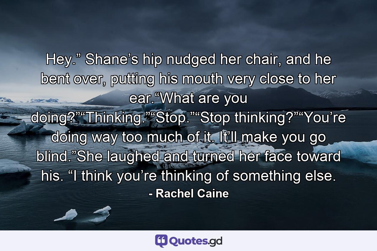 Hey.” Shane’s hip nudged her chair, and he bent over, putting his mouth very close to her ear.“What are you doing?”“Thinking.”“Stop.”“Stop thinking?”“You’re doing way too much of it. It’ll make you go blind.”She laughed and turned her face toward his. “I think you’re thinking of something else. - Quote by Rachel Caine