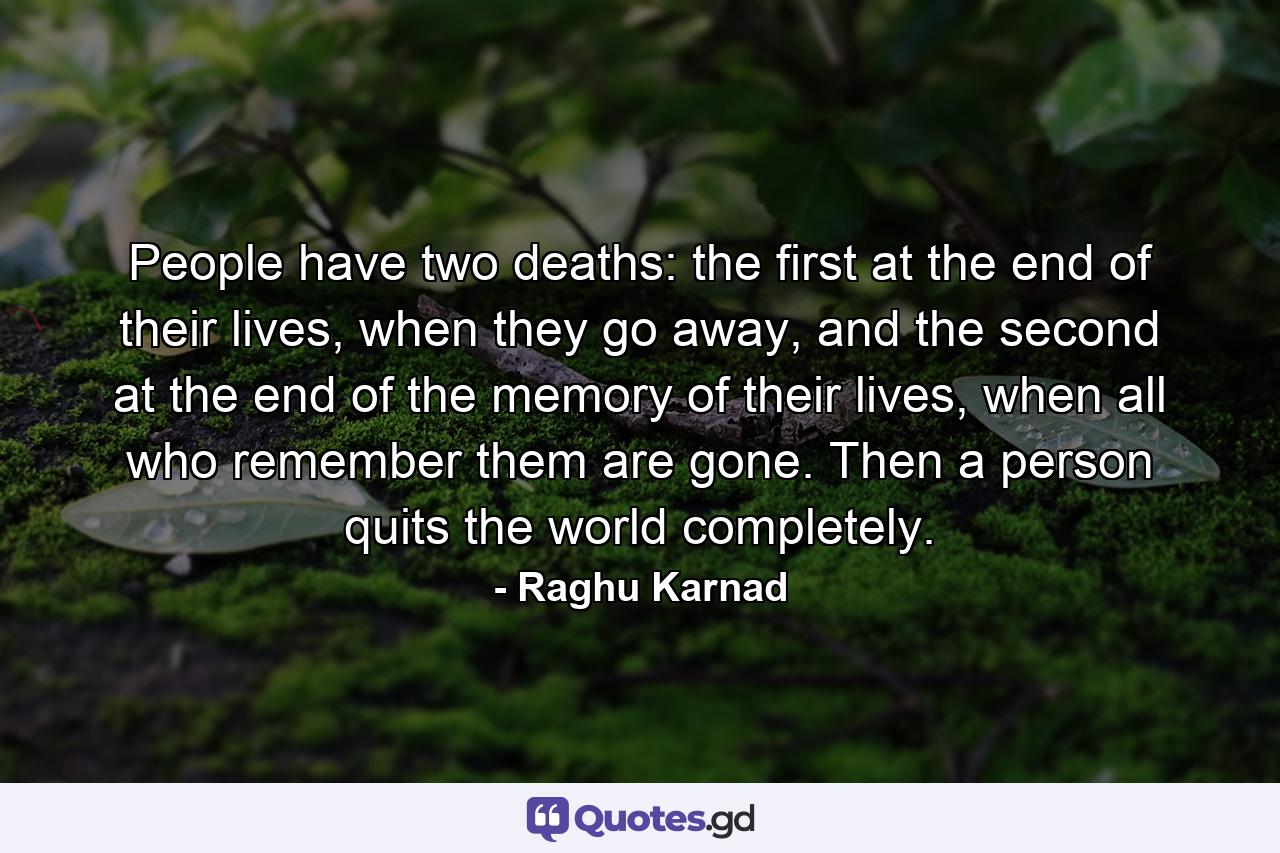 People have two deaths: the first at the end of their lives, when they go away, and the second at the end of the memory of their lives, when all who remember them are gone. Then a person quits the world completely. - Quote by Raghu Karnad