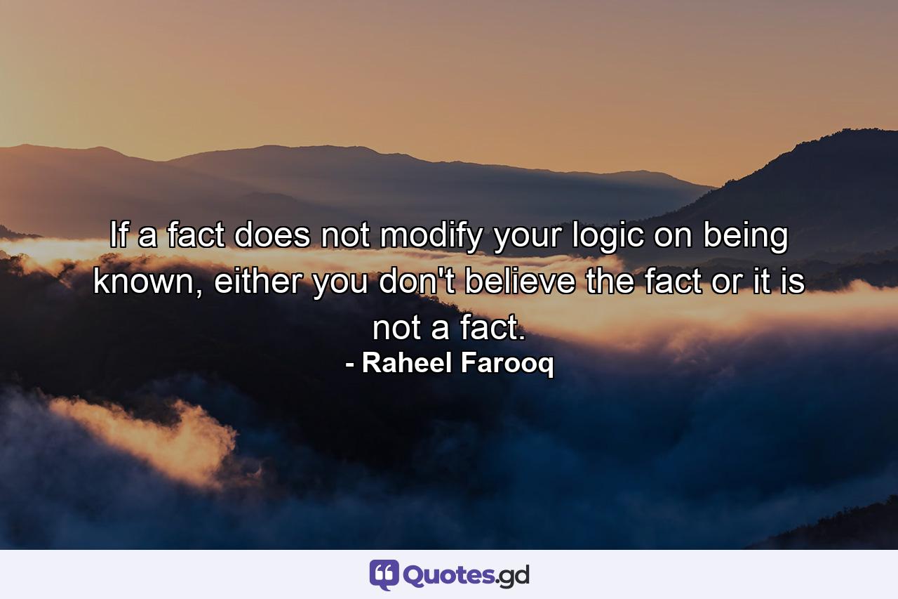 If a fact does not modify your logic on being known, either you don't believe the fact or it is not a fact. - Quote by Raheel Farooq