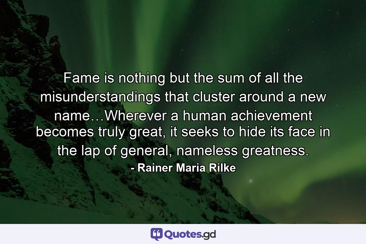 Fame is nothing but the sum of all the misunderstandings that cluster around a new name…Wherever a human achievement becomes truly great, it seeks to hide its face in the lap of general, nameless greatness. - Quote by Rainer Maria Rilke