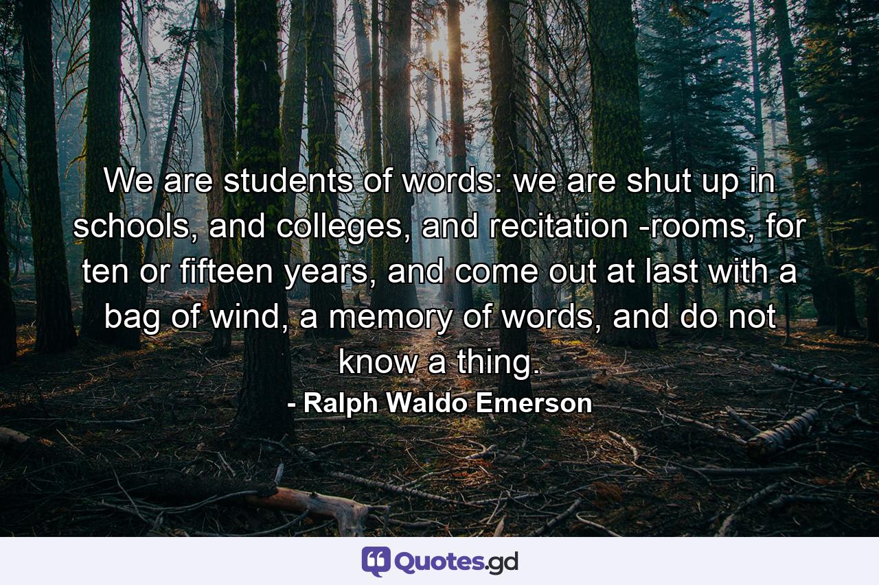 We are students of words: we are shut up in schools, and colleges, and recitation -rooms, for ten or fifteen years, and come out at last with a bag of wind, a memory of words, and do not know a thing. - Quote by Ralph Waldo Emerson