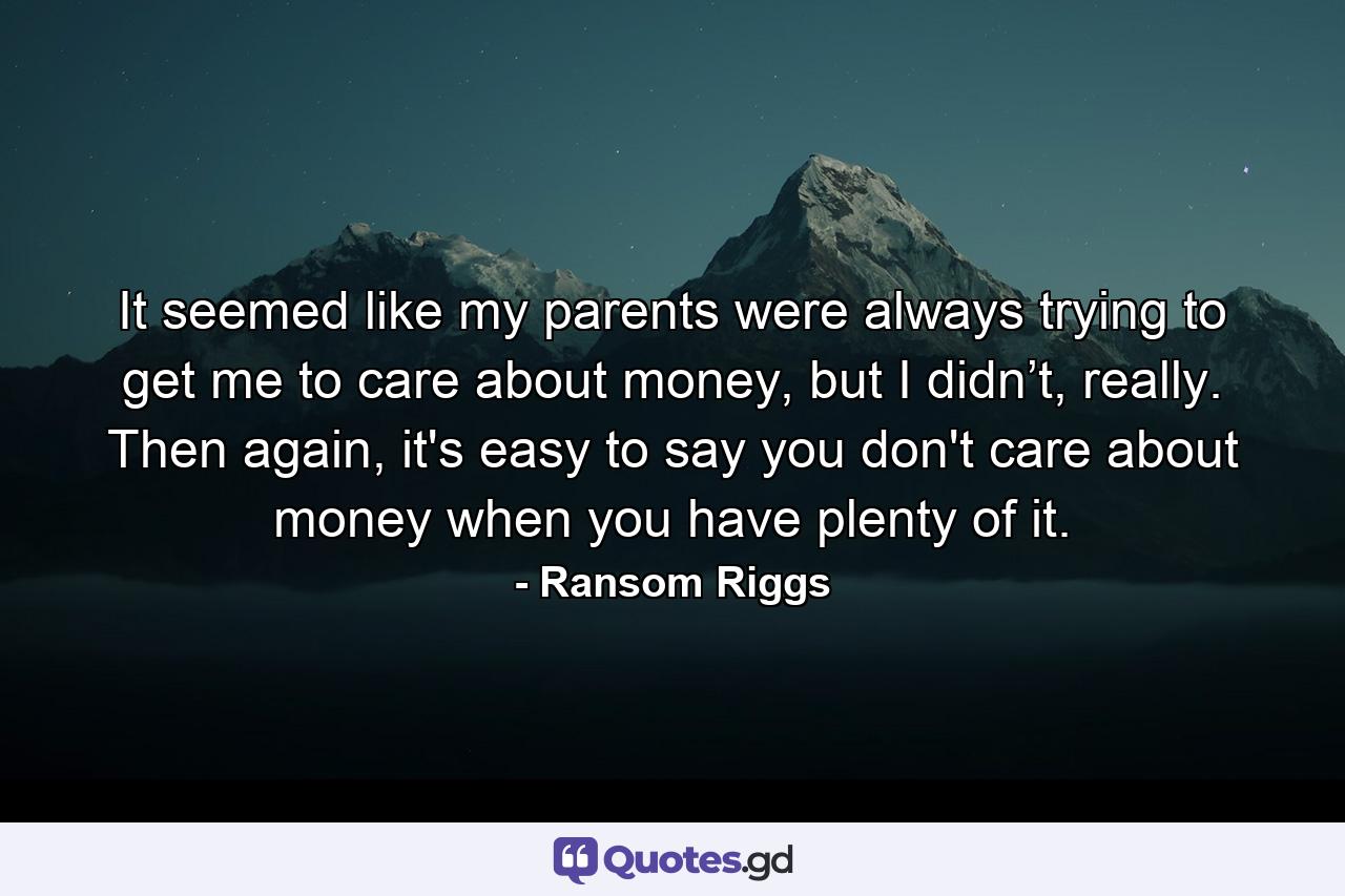 It seemed like my parents were always trying to get me to care about money, but I didn’t, really. Then again, it's easy to say you don't care about money when you have plenty of it. - Quote by Ransom Riggs