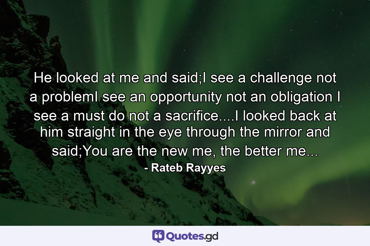 He looked at me and said;I see a challenge not a problemI see an opportunity not an obligation I see a must do not a sacrifice....I looked back at him straight in the eye through the mirror and said;You are the new me, the better me... - Quote by Rateb Rayyes