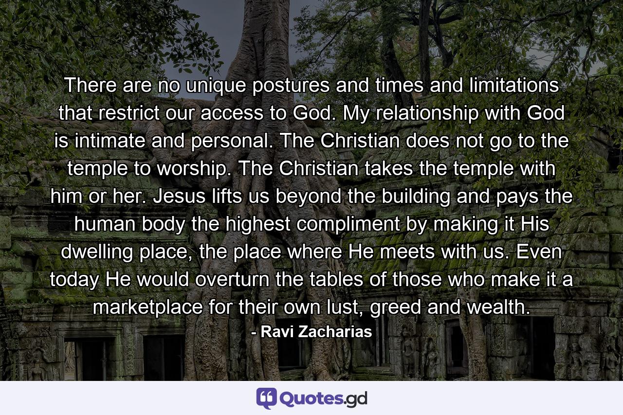 There are no unique postures and times and limitations that restrict our access to God. My relationship with God is intimate and personal. The Christian does not go to the temple to worship. The Christian takes the temple with him or her. Jesus lifts us beyond the building and pays the human body the highest compliment by making it His dwelling place, the place where He meets with us. Even today He would overturn the tables of those who make it a marketplace for their own lust, greed and wealth. - Quote by Ravi Zacharias