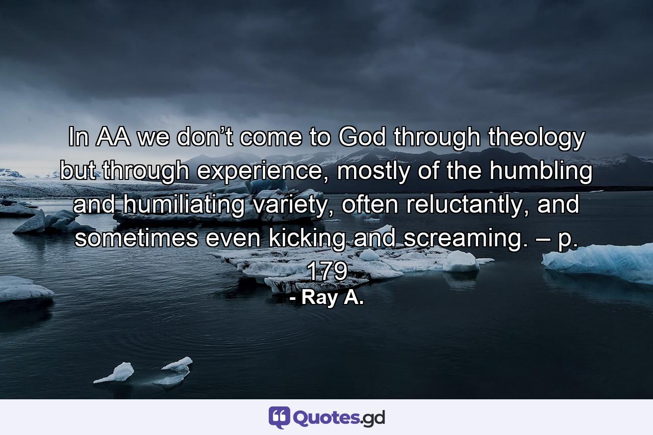 In AA we don’t come to God through theology but through experience, mostly of the humbling and humiliating variety, often reluctantly, and sometimes even kicking and screaming. – p. 179 - Quote by Ray A.