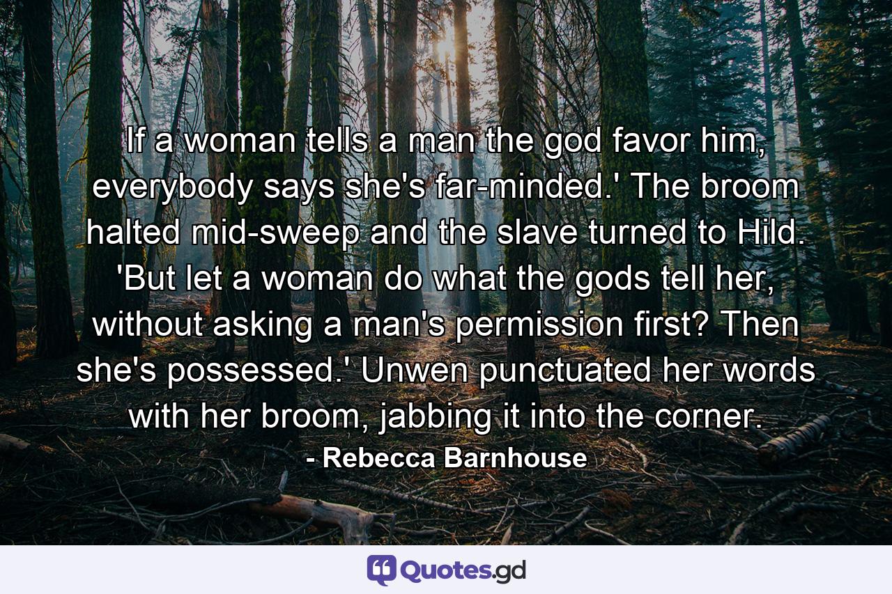 If a woman tells a man the god favor him, everybody says she's far-minded.' The broom halted mid-sweep and the slave turned to Hild. 'But let a woman do what the gods tell her, without asking a man's permission first? Then she's possessed.' Unwen punctuated her words with her broom, jabbing it into the corner. - Quote by Rebecca Barnhouse