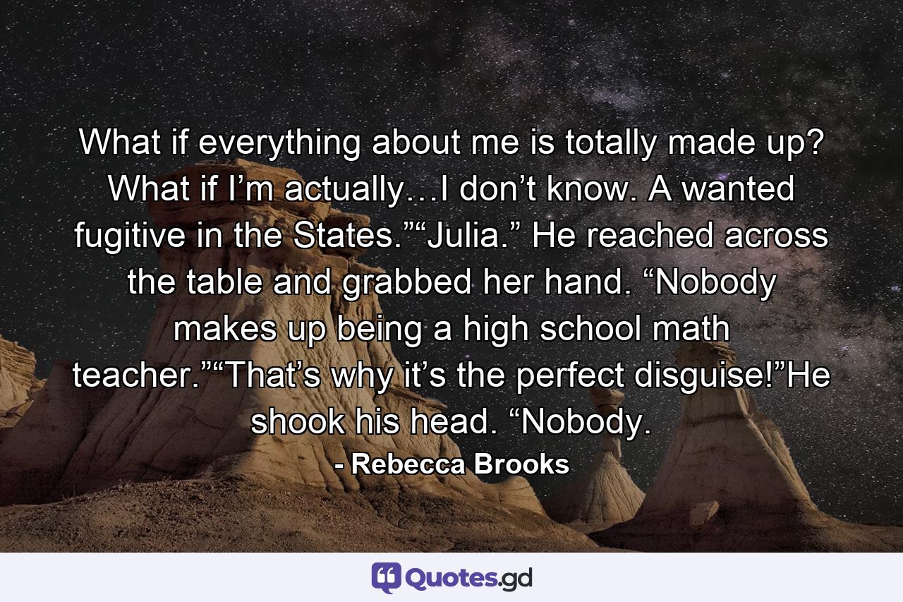 What if everything about me is totally made up? What if I’m actually…I don’t know. A wanted fugitive in the States.”“Julia.” He reached across the table and grabbed her hand. “Nobody makes up being a high school math teacher.”“That’s why it’s the perfect disguise!”He shook his head. “Nobody. - Quote by Rebecca Brooks