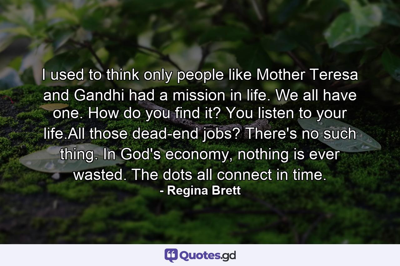 I used to think only people like Mother Teresa and Gandhi had a mission in life. We all have one. How do you find it? You listen to your life.All those dead-end jobs? There's no such thing. In God's economy, nothing is ever wasted. The dots all connect in time. - Quote by Regina Brett