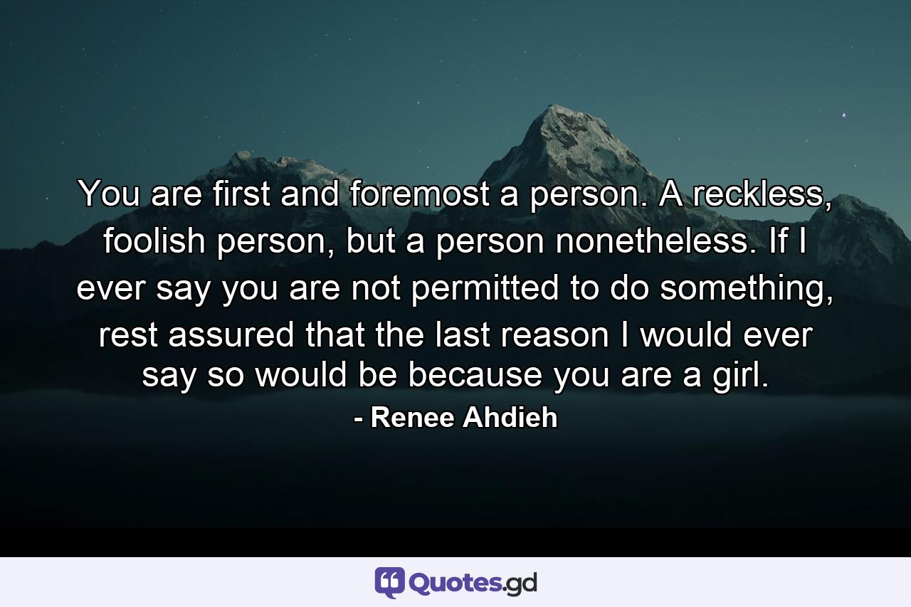 You are first and foremost a person. A reckless, foolish person, but a person nonetheless. If I ever say you are not permitted to do something, rest assured that the last reason I would ever say so would be because you are a girl. - Quote by Renee Ahdieh