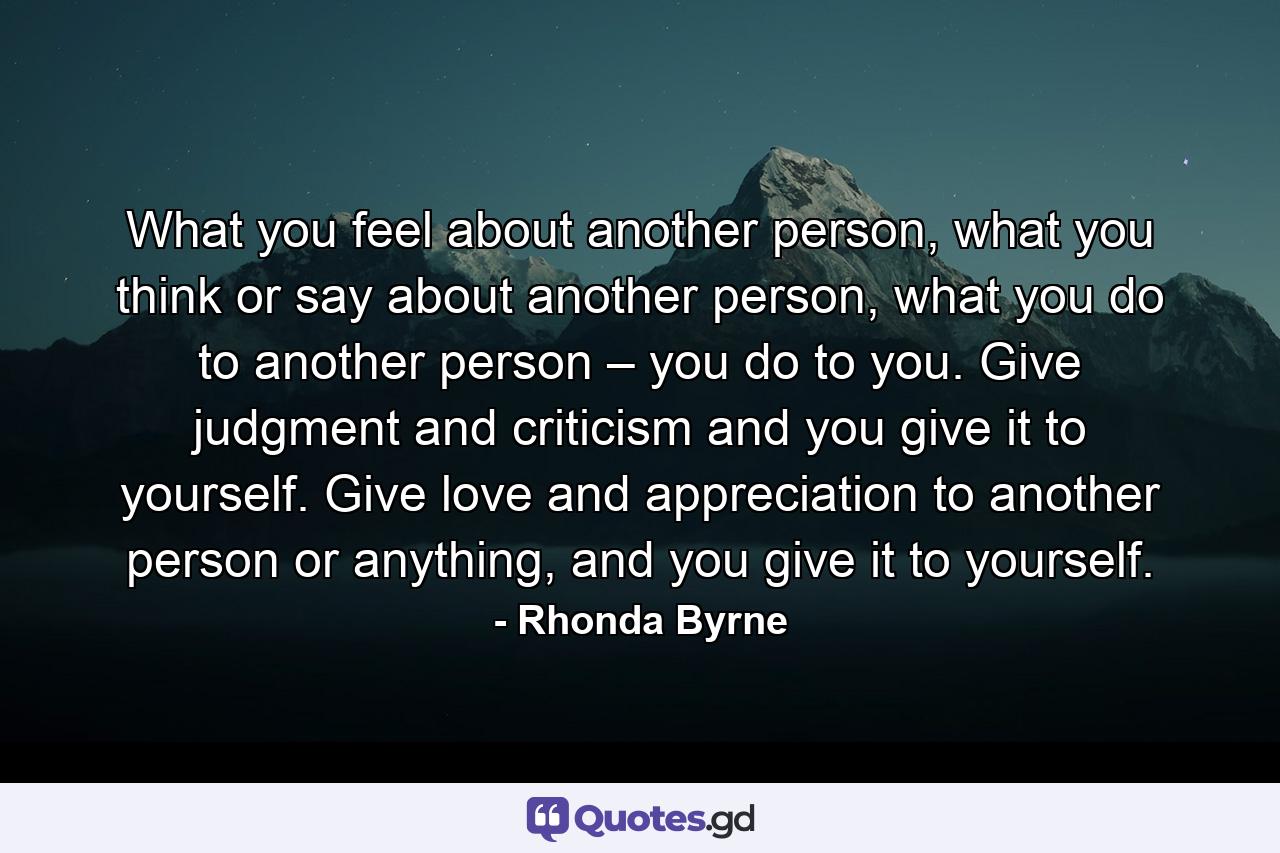 What you feel about another person, what you think or say about another person, what you do to another person – you do to you. Give judgment and criticism and you give it to yourself. Give love and appreciation to another person or anything, and you give it to yourself. - Quote by Rhonda Byrne