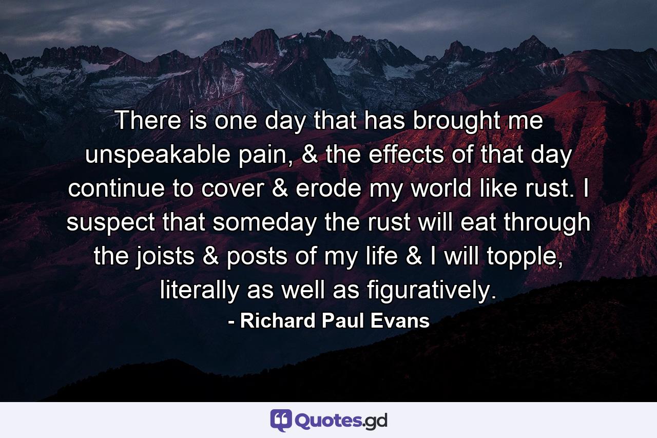 There is one day that has brought me unspeakable pain, & the effects of that day continue to cover & erode my world like rust. I suspect that someday the rust will eat through the joists & posts of my life & I will topple, literally as well as figuratively. - Quote by Richard Paul Evans