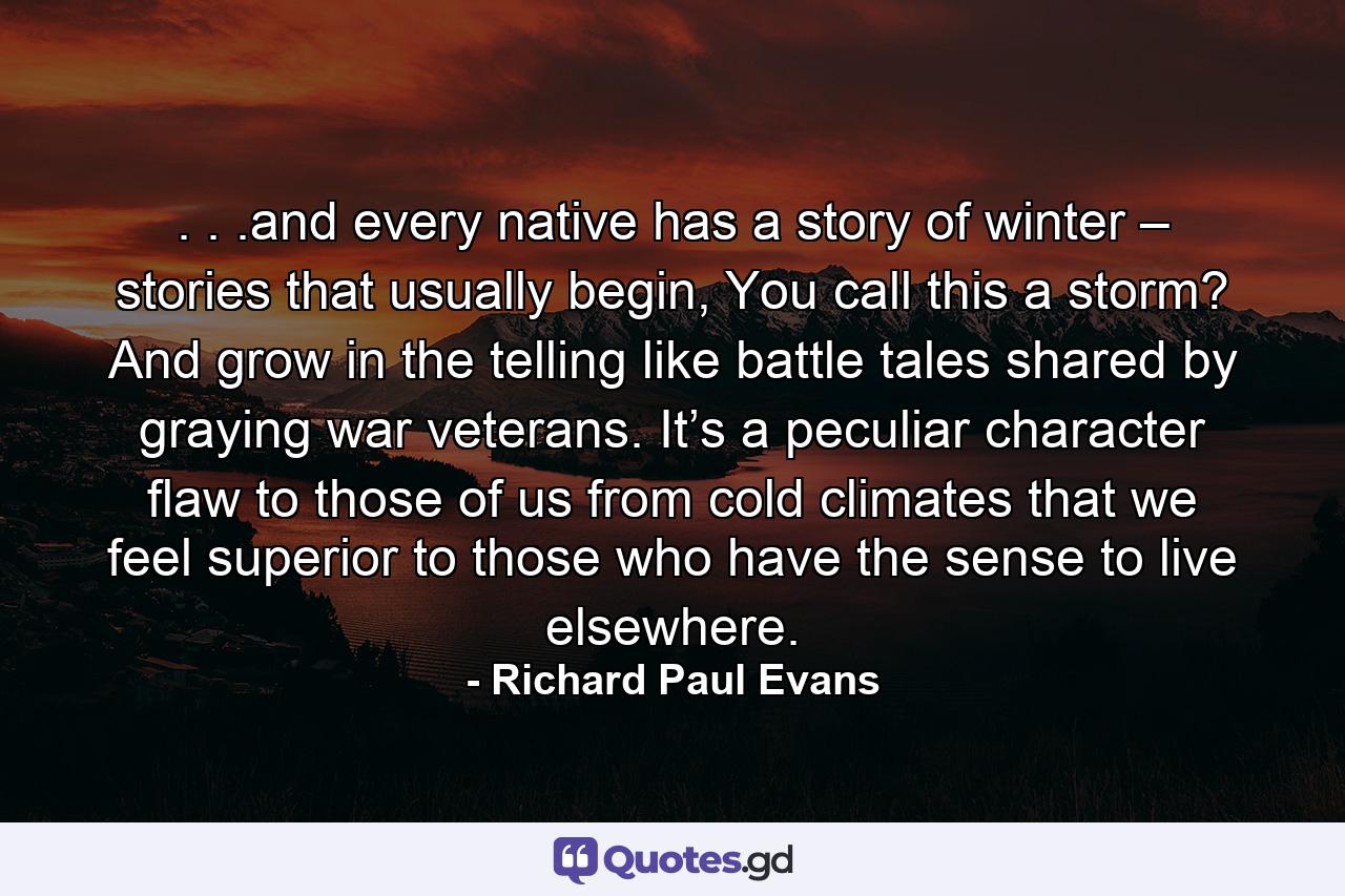 . . .and every native has a story of winter – stories that usually begin, You call this a storm? And grow in the telling like battle tales shared by graying war veterans. It’s a peculiar character flaw to those of us from cold climates that we feel superior to those who have the sense to live elsewhere. - Quote by Richard Paul Evans