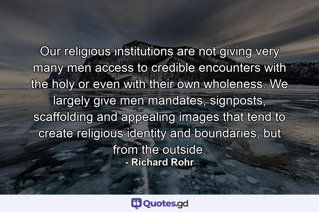 Our religious institutions are not giving very many men access to credible encounters with the holy or even with their own wholeness. We largely give men mandates, signposts, scaffolding and appealing images that tend to create religious identity and boundaries, but from the outside. - Quote by Richard Rohr