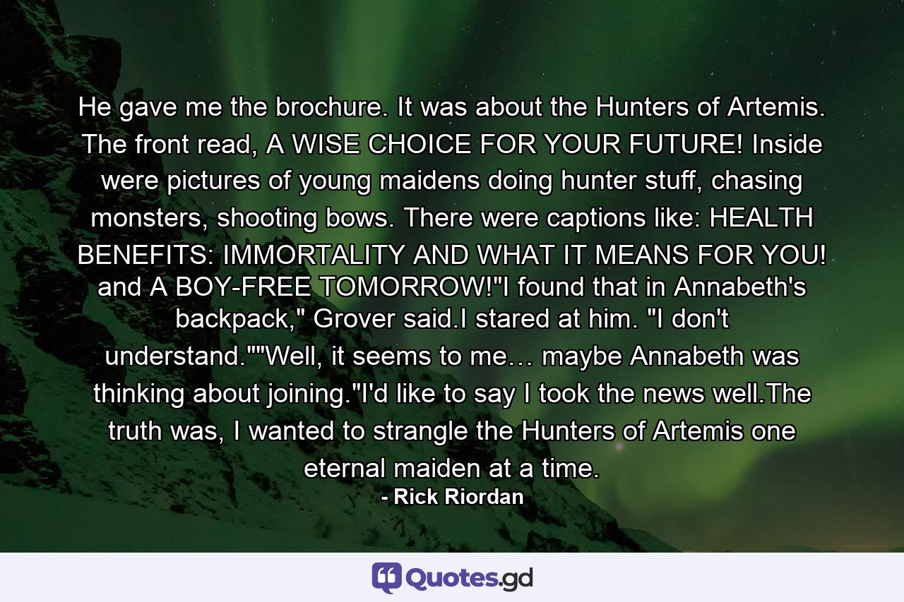 He gave me the brochure. It was about the Hunters of Artemis. The front read, A WISE CHOICE FOR YOUR FUTURE! Inside were pictures of young maidens doing hunter stuff, chasing monsters, shooting bows. There were captions like: HEALTH BENEFITS: IMMORTALITY AND WHAT IT MEANS FOR YOU! and A BOY-FREE TOMORROW!