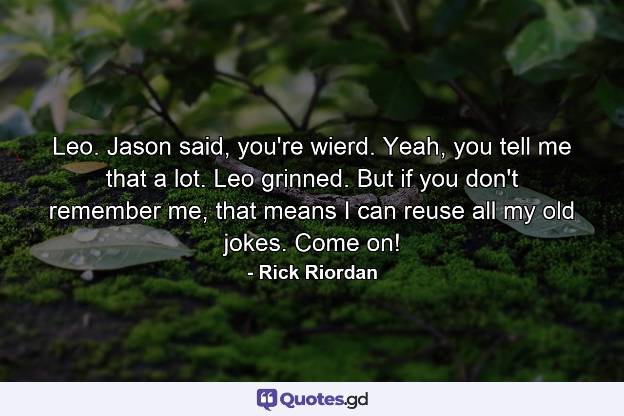 Leo. Jason said, you're wierd. Yeah, you tell me that a lot. Leo grinned. But if you don't remember me, that means I can reuse all my old jokes. Come on! - Quote by Rick Riordan