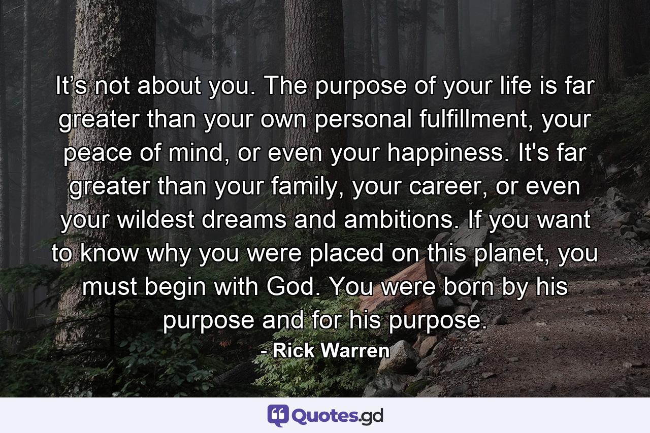 It’s not about you. The purpose of your life is far greater than your own personal fulfillment, your peace of mind, or even your happiness. It's far greater than your family, your career, or even your wildest dreams and ambitions. If you want to know why you were placed on this planet, you must begin with God. You were born by his purpose and for his purpose. - Quote by Rick Warren