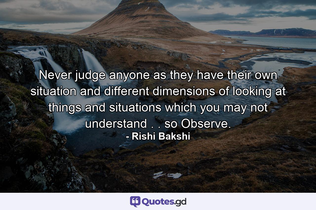 Never judge anyone as they have their own situation and different dimensions of looking at things and situations which you may not understand . . so Observe. - Quote by Rishi Bakshi