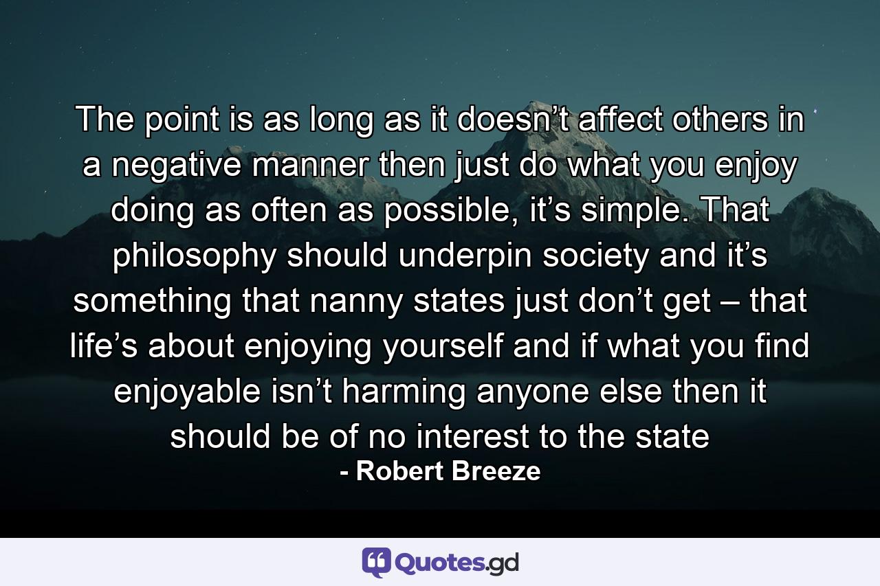 The point is as long as it doesn’t affect others in a negative manner then just do what you enjoy doing as often as possible, it’s simple. That philosophy should underpin society and it’s something that nanny states just don’t get – that life’s about enjoying yourself and if what you find enjoyable isn’t harming anyone else then it should be of no interest to the state - Quote by Robert Breeze