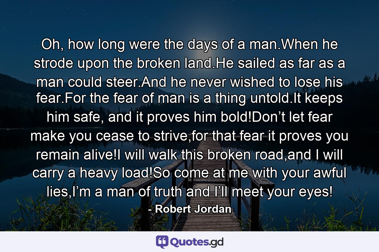 Oh, how long were the days of a man.When he strode upon the broken land.He sailed as far as a man could steer.And he never wished to lose his fear.For the fear of man is a thing untold.It keeps him safe, and it proves him bold!Don’t let fear make you cease to strive,for that fear it proves you remain alive!I will walk this broken road,and I will carry a heavy load!So come at me with your awful lies,I’m a man of truth and I’ll meet your eyes! - Quote by Robert Jordan