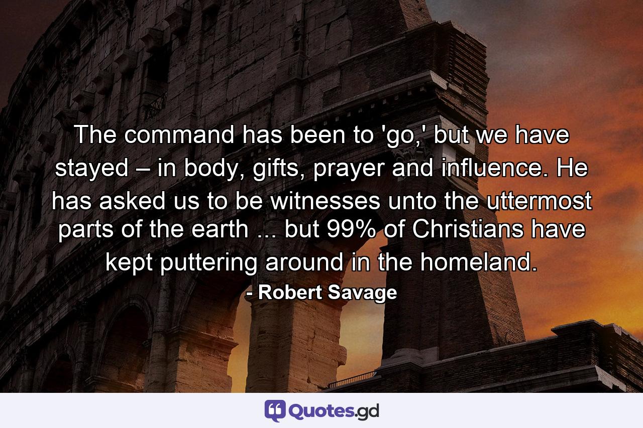 The command has been to 'go,' but we have stayed – in body, gifts, prayer and influence. He has asked us to be witnesses unto the uttermost parts of the earth ... but 99% of Christians have kept puttering around in the homeland. - Quote by Robert Savage