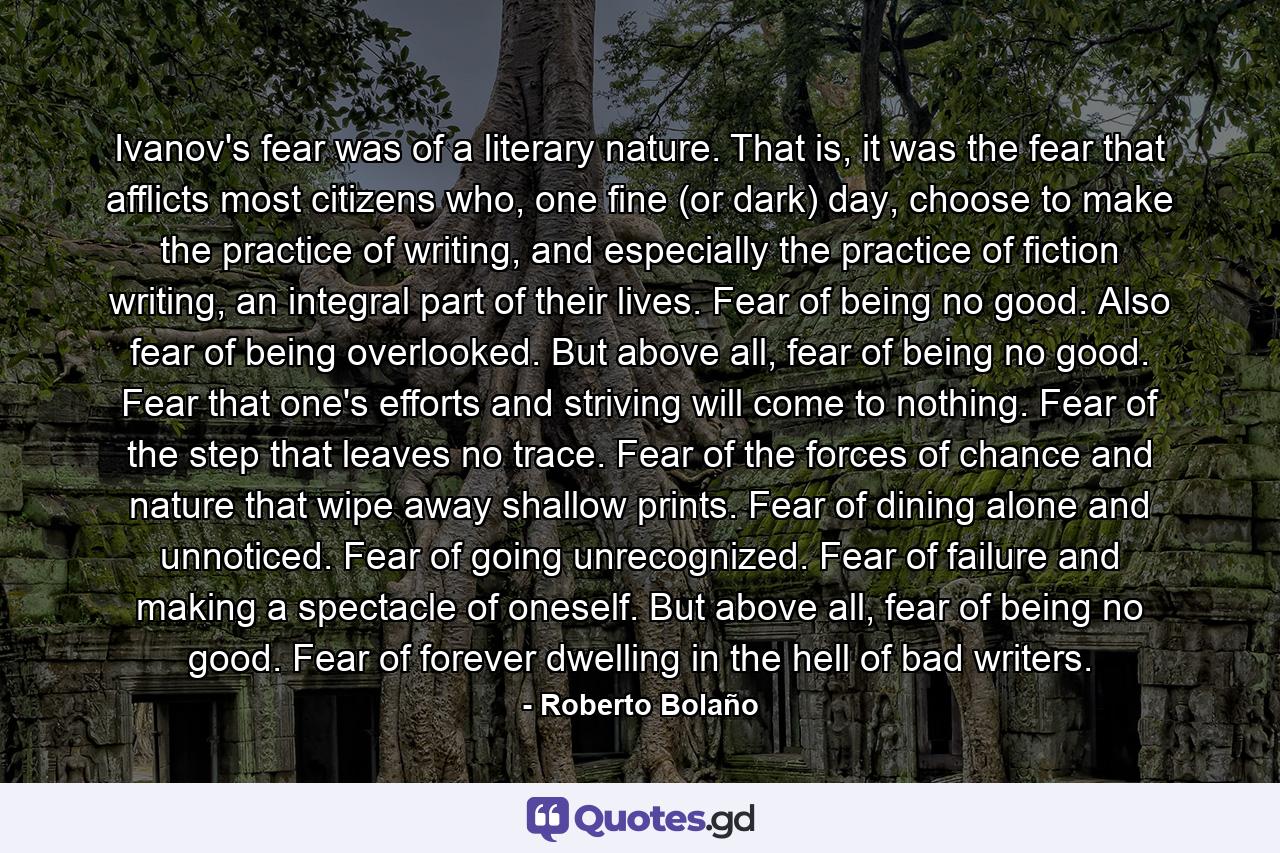 Ivanov's fear was of a literary nature. That is, it was the fear that afflicts most citizens who, one fine (or dark) day, choose to make the practice of writing, and especially the practice of fiction writing, an integral part of their lives. Fear of being no good. Also fear of being overlooked. But above all, fear of being no good. Fear that one's efforts and striving will come to nothing. Fear of the step that leaves no trace. Fear of the forces of chance and nature that wipe away shallow prints. Fear of dining alone and unnoticed. Fear of going unrecognized. Fear of failure and making a spectacle of oneself. But above all, fear of being no good. Fear of forever dwelling in the hell of bad writers. - Quote by Roberto Bolaño