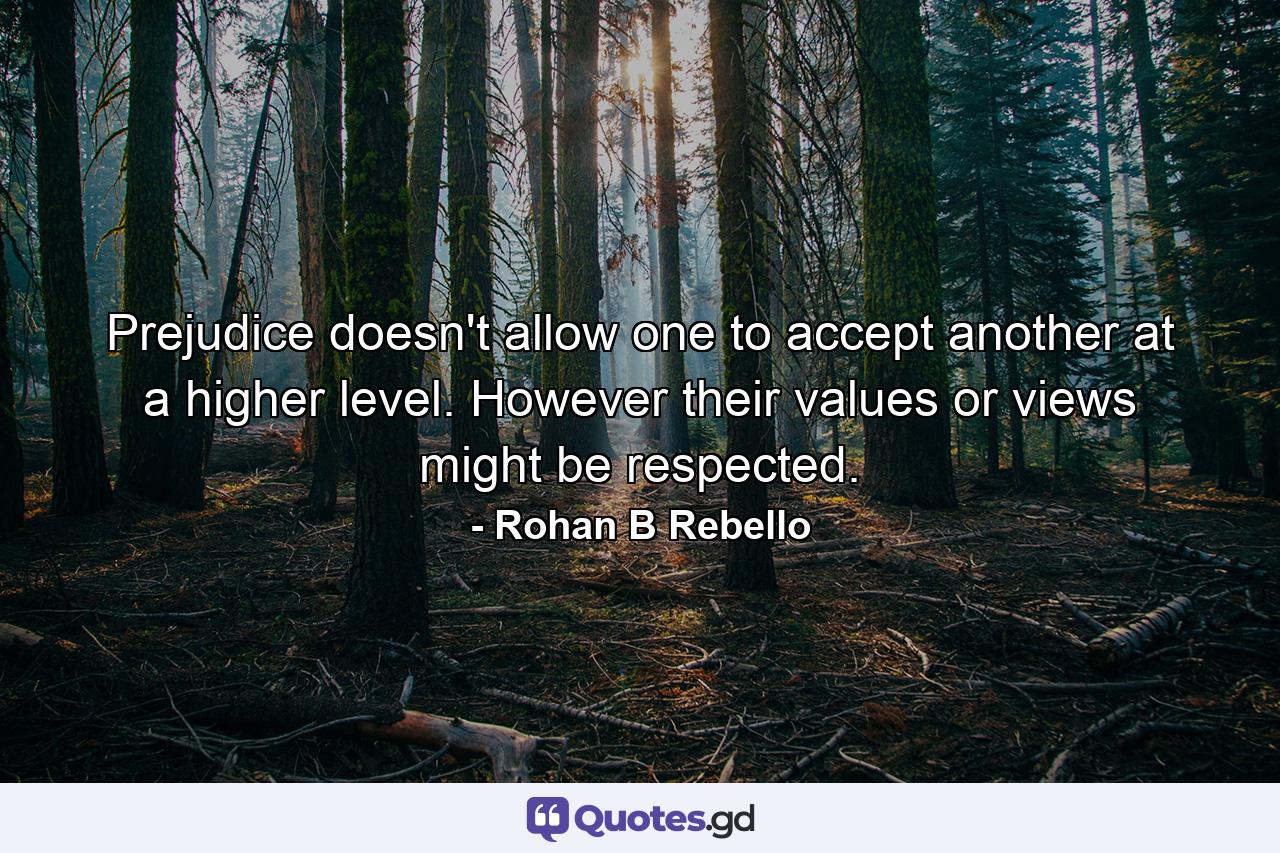 Prejudice doesn't allow one to accept another at a higher level. However their values or views might be respected. - Quote by Rohan B Rebello