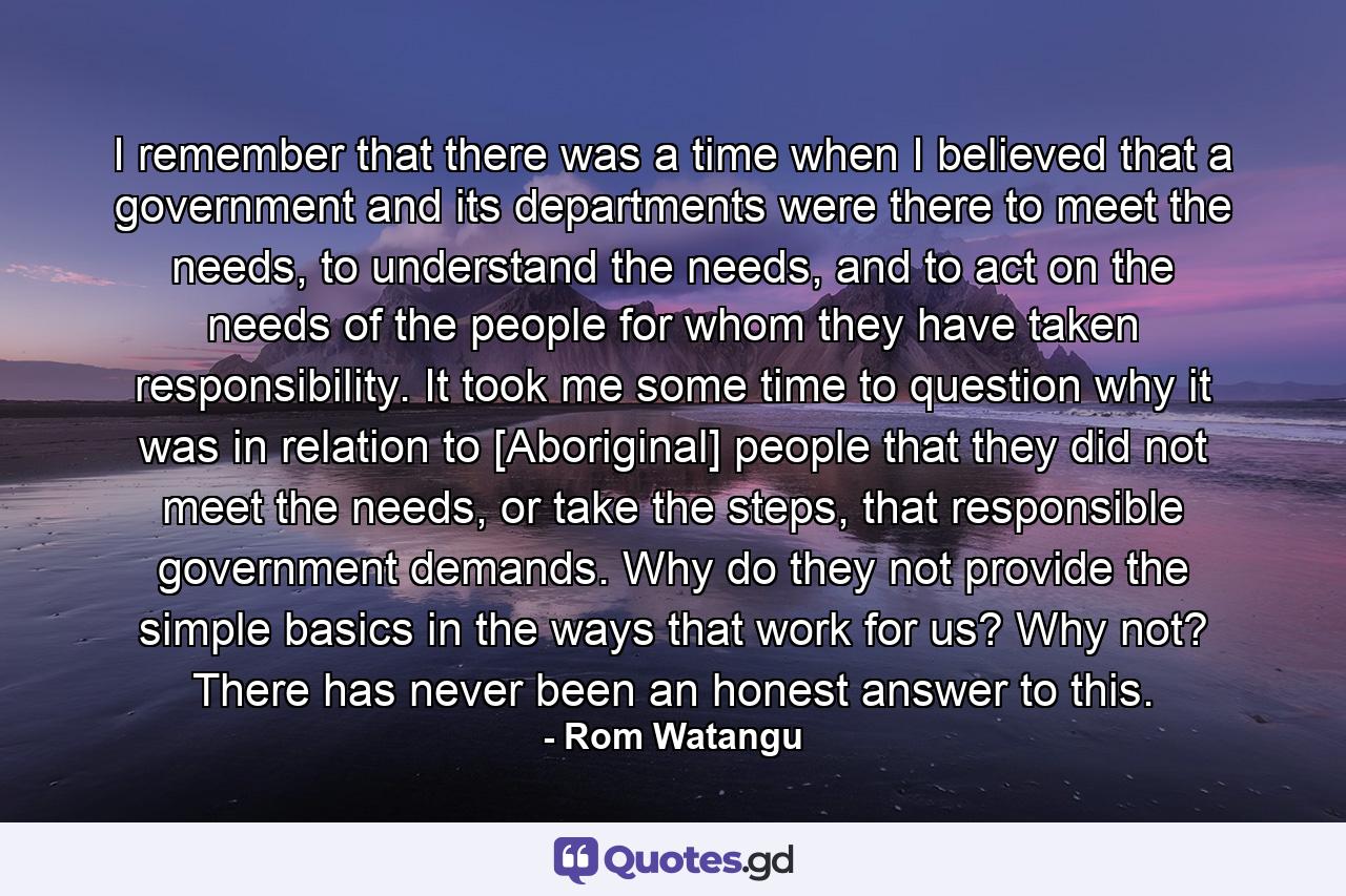 I remember that there was a time when I believed that a government and its departments were there to meet the needs, to understand the needs, and to act on the needs of the people for whom they have taken responsibility. It took me some time to question why it was in relation to [Aboriginal] people that they did not meet the needs, or take the steps, that responsible government demands. Why do they not provide the simple basics in the ways that work for us? Why not? There has never been an honest answer to this. - Quote by Rom Watangu