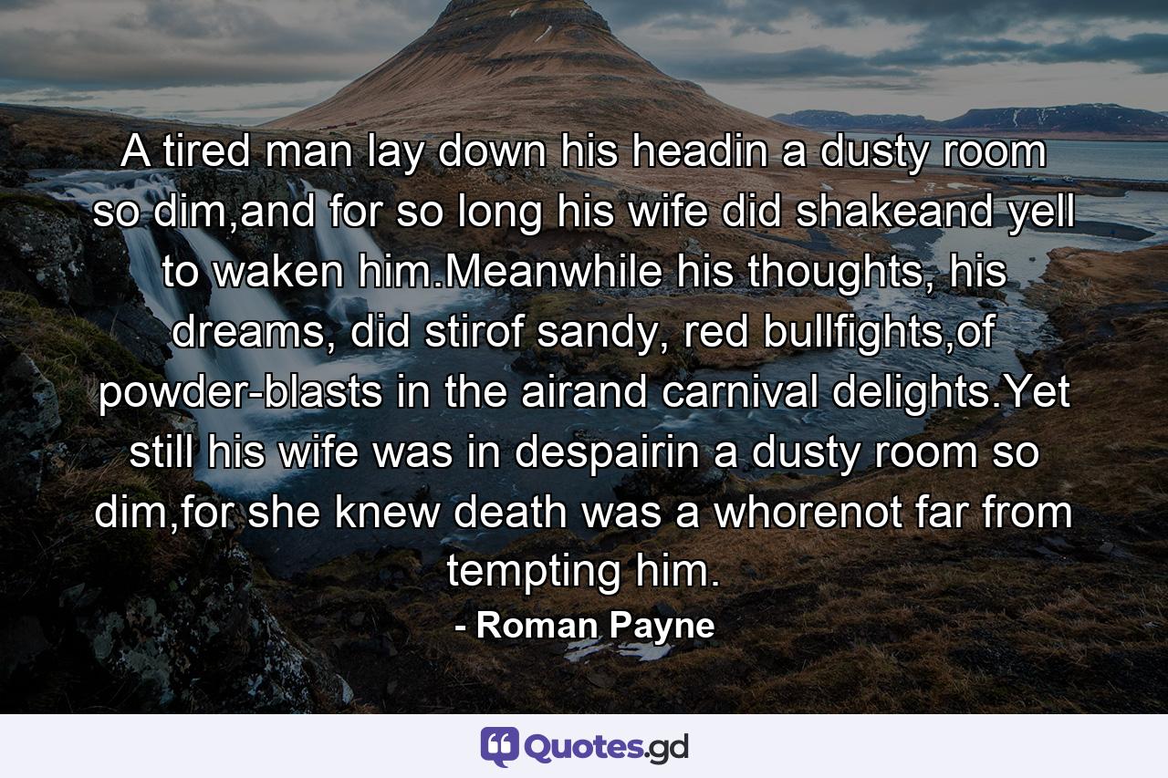 A tired man lay down his headin a dusty room so dim,and for so long his wife did shakeand yell to waken him.Meanwhile his thoughts, his dreams, did stirof sandy, red bullfights,of powder-blasts in the airand carnival delights.Yet still his wife was in despairin a dusty room so dim,for she knew death was a whorenot far from tempting him. - Quote by Roman Payne