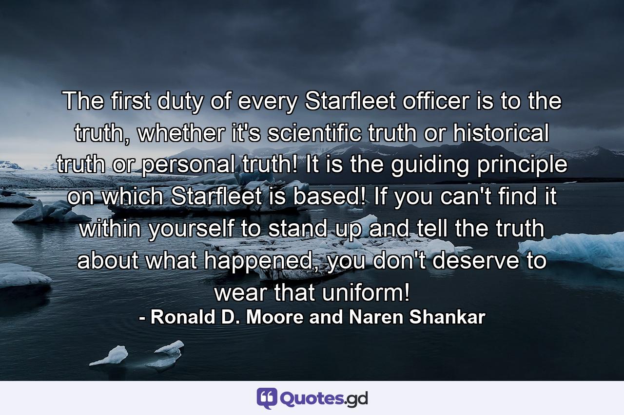 The first duty of every Starfleet officer is to the truth, whether it's scientific truth or historical truth or personal truth! It is the guiding principle on which Starfleet is based! If you can't find it within yourself to stand up and tell the truth about what happened, you don't deserve to wear that uniform! - Quote by Ronald D. Moore and Naren Shankar