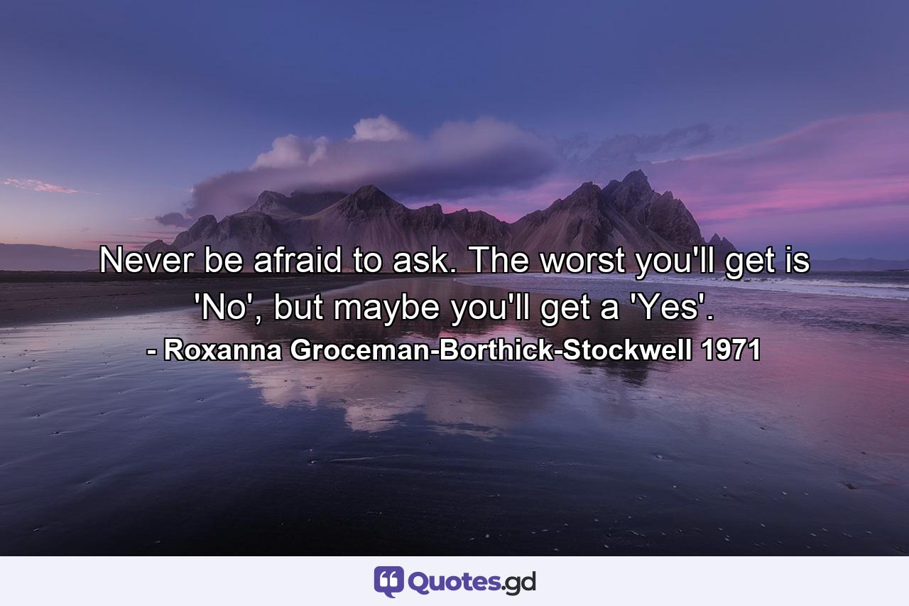 Never be afraid to ask. The worst you'll get is 'No', but maybe you'll get a 'Yes'. - Quote by Roxanna Groceman-Borthick-Stockwell 1971