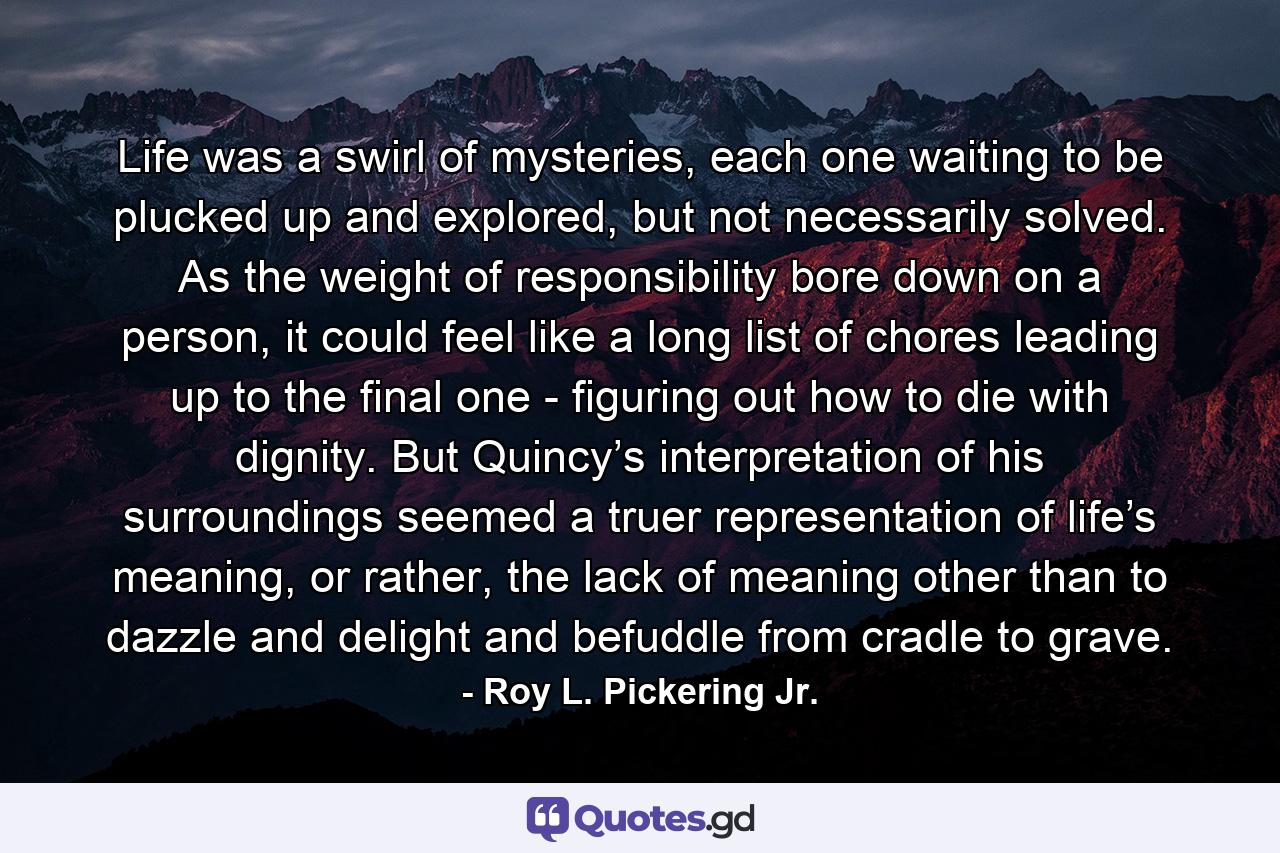 Life was a swirl of mysteries, each one waiting to be plucked up and explored, but not necessarily solved. As the weight of responsibility bore down on a person, it could feel like a long list of chores leading up to the final one - figuring out how to die with dignity. But Quincy’s interpretation of his surroundings seemed a truer representation of life’s meaning, or rather, the lack of meaning other than to dazzle and delight and befuddle from cradle to grave. - Quote by Roy L. Pickering Jr.