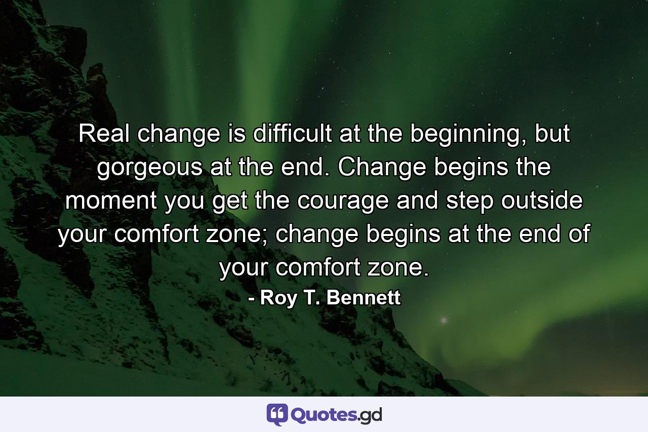 Real change is difficult at the beginning, but gorgeous at the end. Change begins the moment you get the courage and step outside your comfort zone; change begins at the end of your comfort zone. - Quote by Roy T. Bennett