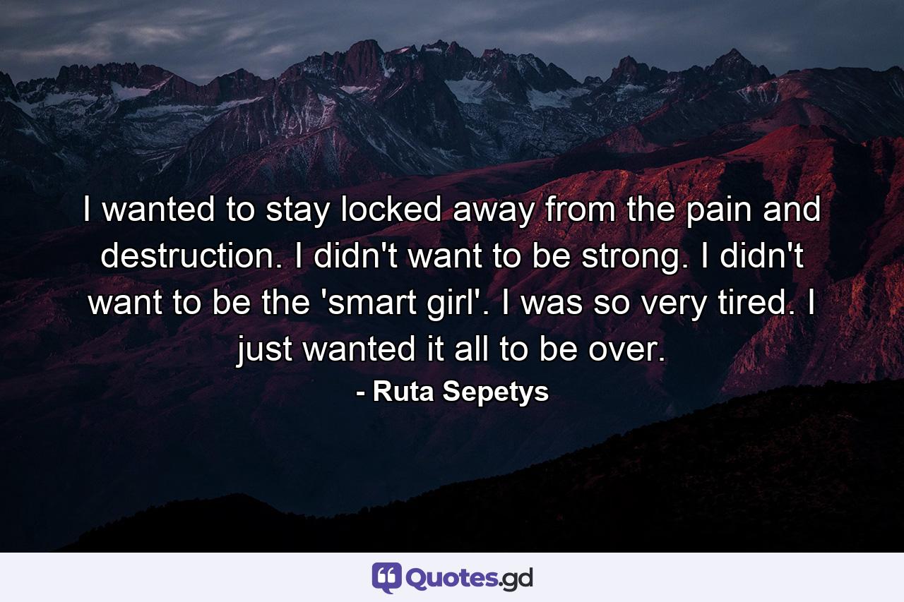 I wanted to stay locked away from the pain and destruction. I didn't want to be strong. I didn't want to be the 'smart girl'. I was so very tired. I just wanted it all to be over. - Quote by Ruta Sepetys