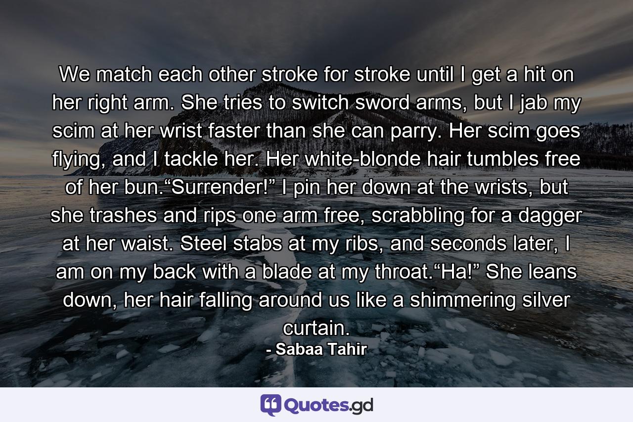 We match each other stroke for stroke until I get a hit on her right arm. She tries to switch sword arms, but I jab my scim at her wrist faster than she can parry. Her scim goes flying, and I tackle her. Her white-blonde hair tumbles free of her bun.“Surrender!” I pin her down at the wrists, but she trashes and rips one arm free, scrabbling for a dagger at her waist. Steel stabs at my ribs, and seconds later, I am on my back with a blade at my throat.“Ha!” She leans down, her hair falling around us like a shimmering silver curtain. - Quote by Sabaa Tahir