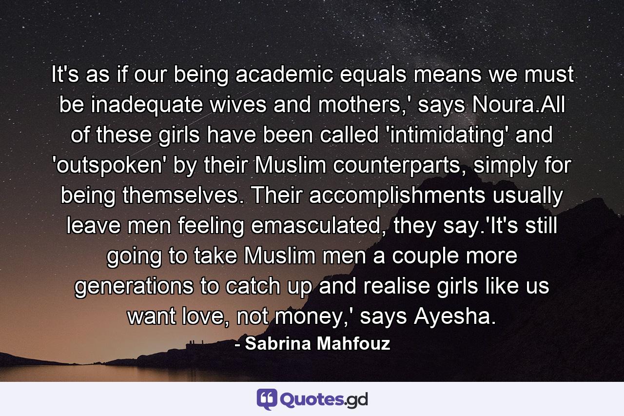 It's as if our being academic equals means we must be inadequate wives and mothers,' says Noura.All of these girls have been called 'intimidating' and 'outspoken' by their Muslim counterparts, simply for being themselves. Their accomplishments usually leave men feeling emasculated, they say.'It's still going to take Muslim men a couple more generations to catch up and realise girls like us want love, not money,' says Ayesha. - Quote by Sabrina Mahfouz