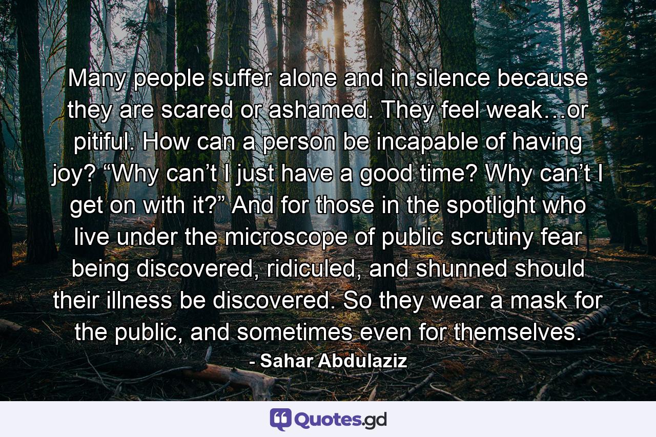 Many people suffer alone and in silence because they are scared or ashamed. They feel weak…or pitiful. How can a person be incapable of having joy? “Why can’t I just have a good time? Why can’t I get on with it?” And for those in the spotlight who live under the microscope of public scrutiny fear being discovered, ridiculed, and shunned should their illness be discovered. So they wear a mask for the public, and sometimes even for themselves. - Quote by Sahar Abdulaziz