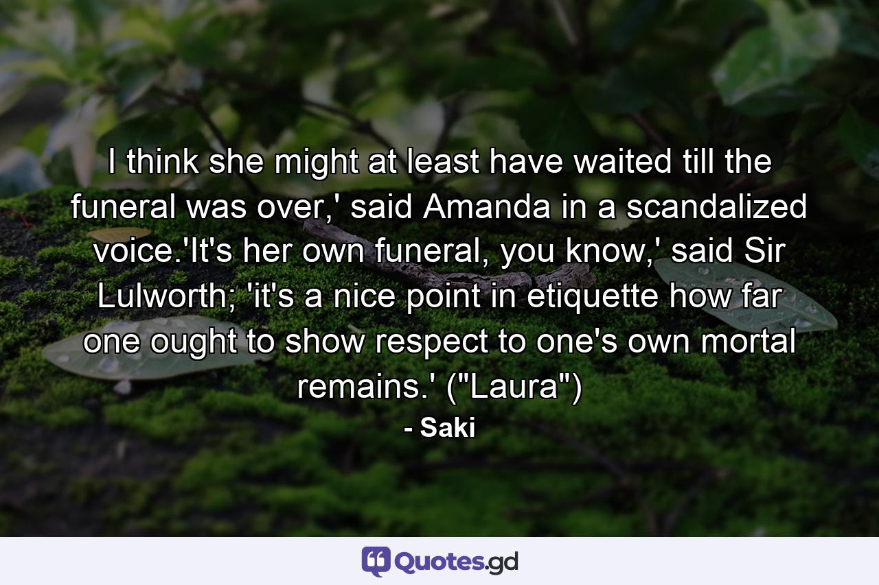 I think she might at least have waited till the funeral was over,' said Amanda in a scandalized voice.'It's her own funeral, you know,' said Sir Lulworth; 'it's a nice point in etiquette how far one ought to show respect to one's own mortal remains.' (