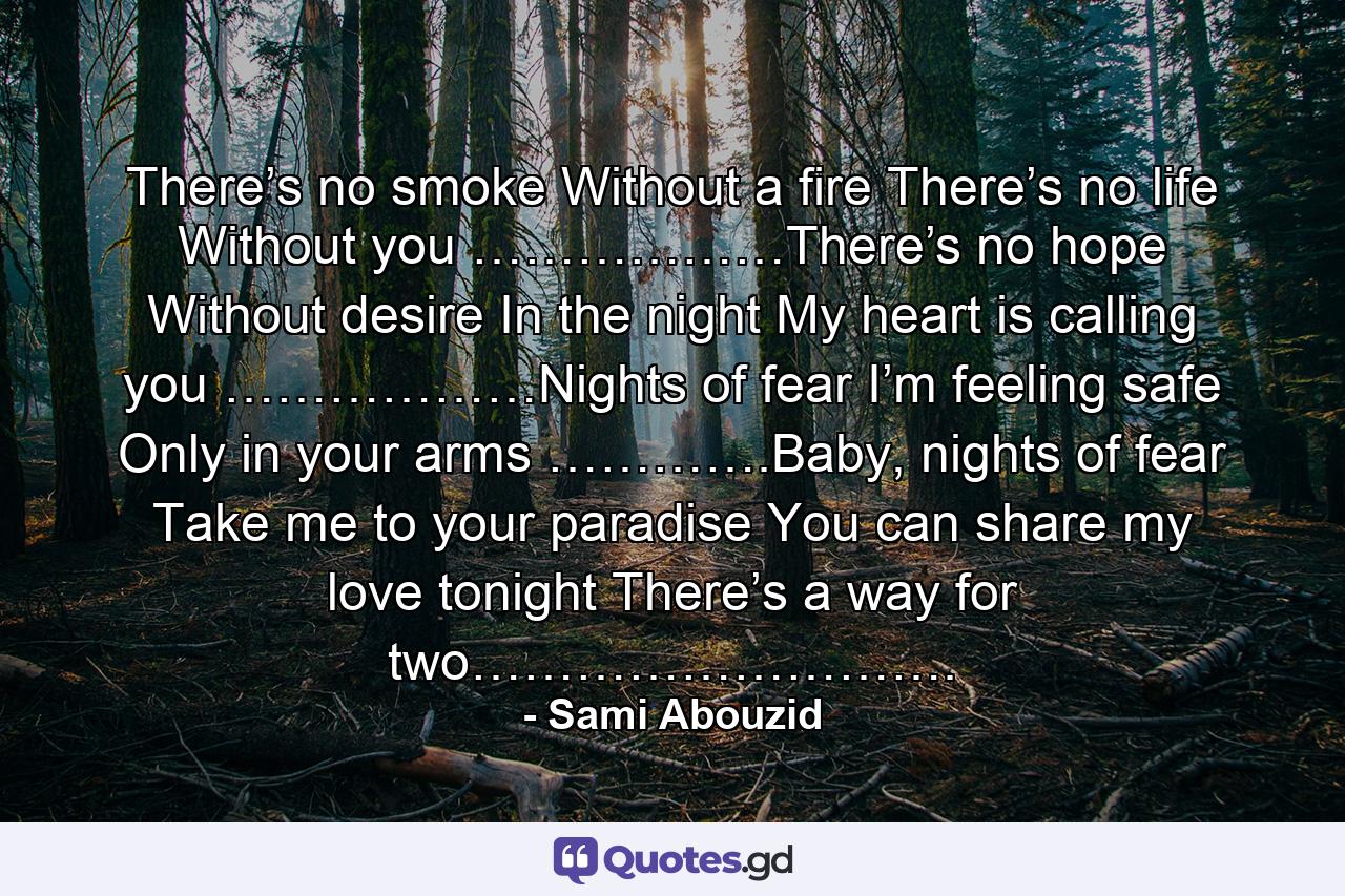 There’s no smoke Without a fire There’s no life Without you ………………There’s no hope Without desire In the night My heart is calling you ………………Nights of fear I’m feeling safe Only in your arms ………….Baby, nights of fear Take me to your paradise You can share my love tonight There’s a way for two………………………. - Quote by Sami Abouzid